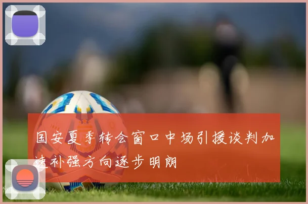国安夏季转会窗口中场引援谈判加速补强方向逐步明朗