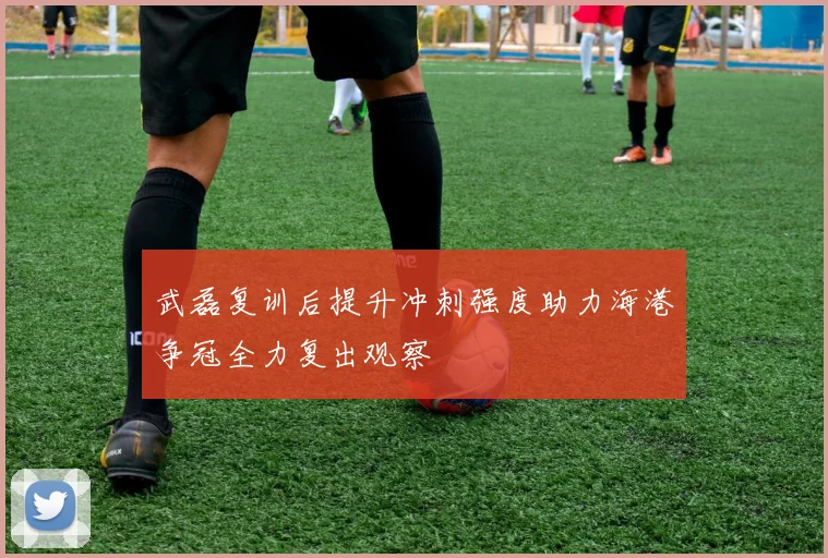 武磊复训后提升冲刺强度助力海港争冠全力复出观察