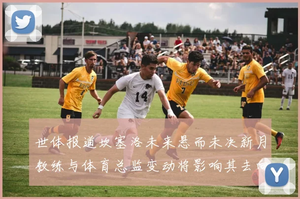 世体报道坎塞洛未来悬而未决新月教练与体育总监变动将影响其去向