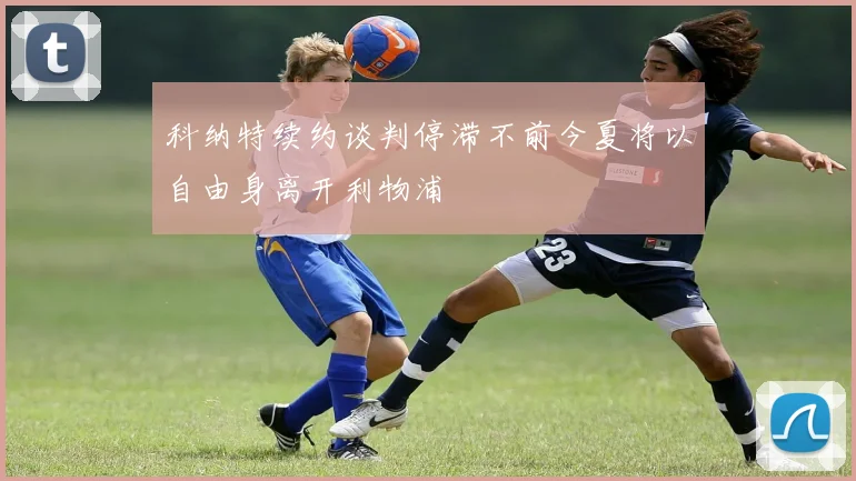 科纳特续约谈判停滞不前今夏将以自由身离开利物浦