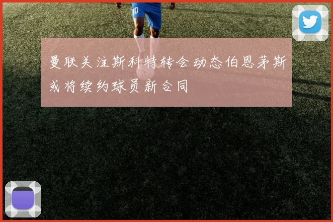 曼联关注斯科特转会动态伯恩茅斯或将续约球员新合同