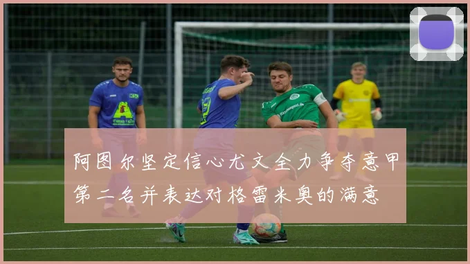 阿图尔坚定信心尤文全力争夺意甲第二名并表达对格雷米奥的满意