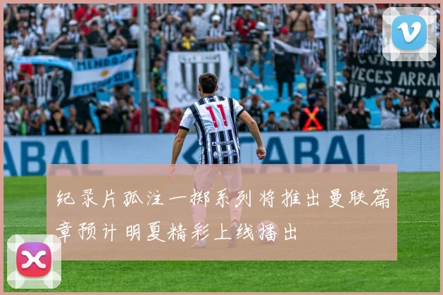 纪录片孤注一掷系列将推出曼联篇章预计明夏精彩上线播出