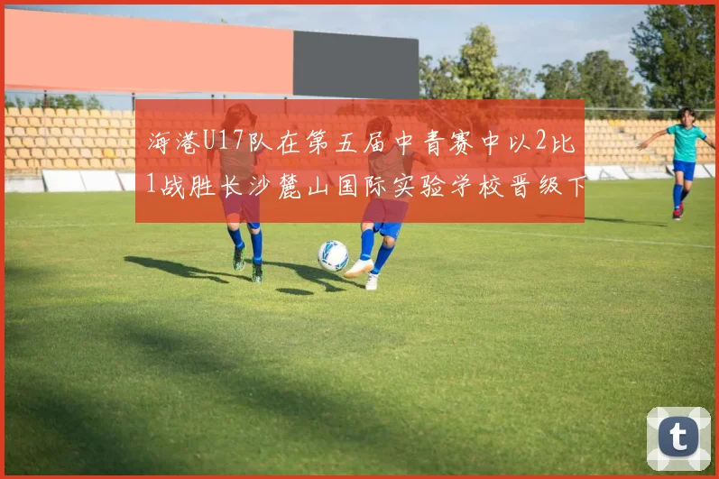 海港U17队在第五届中青赛中以2比1战胜长沙麓山国际实验学校晋级下一轮
