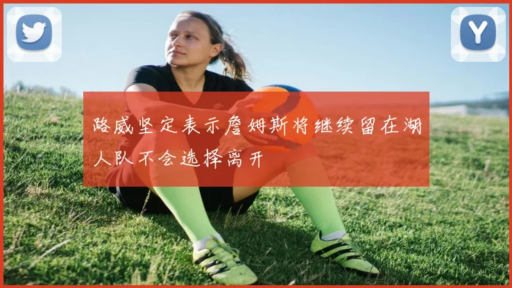 路威坚定表示詹姆斯将继续留在湖人队不会选择离开