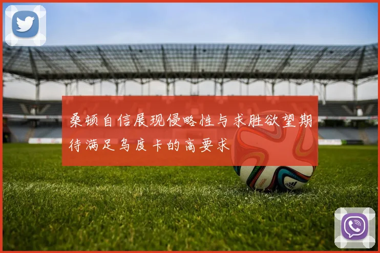 桑顿自信展现侵略性与求胜欲望期待满足乌度卡的高要求