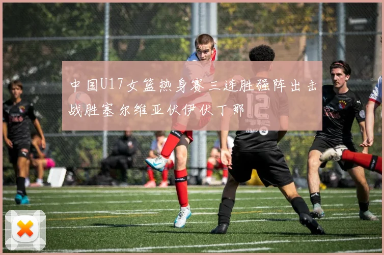 中国U17女篮热身赛三连胜强阵出击战胜塞尔维亚伏伊伏丁那