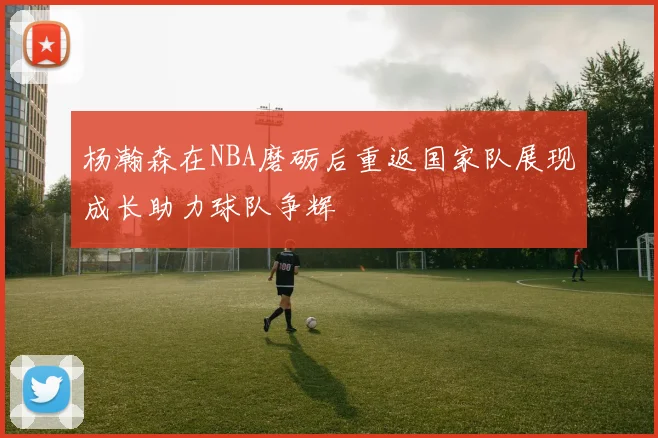杨瀚森在NBA磨砺后重返国家队展现成长助力球队争辉