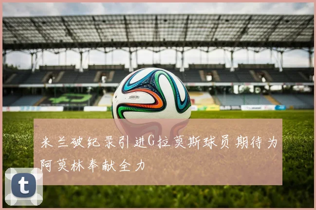 米兰破纪录引进G拉莫斯球员期待为阿莫林奉献全力