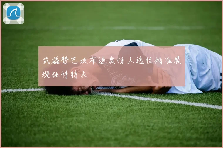 武磊赞巴坎布速度惊人选位精准展现独特特点