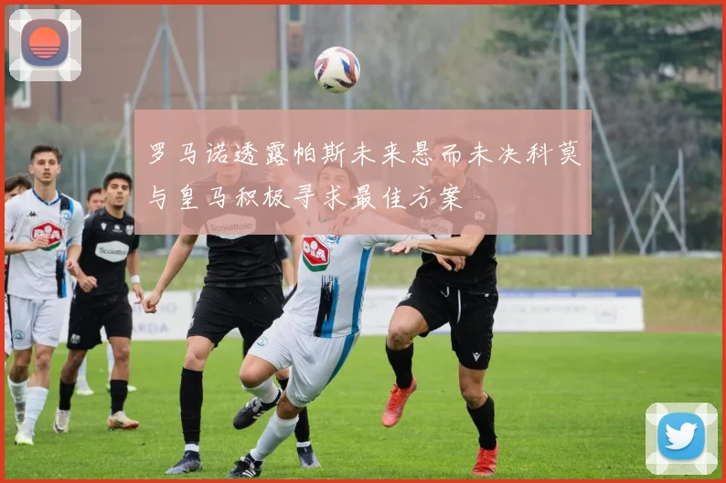 罗马诺透露帕斯未来悬而未决科莫与皇马积极寻求最佳方案