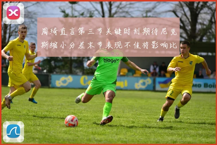 周琦直言第三节关键时刻期待尼克斯缩小分差末节表现不佳将影响比赛结果
