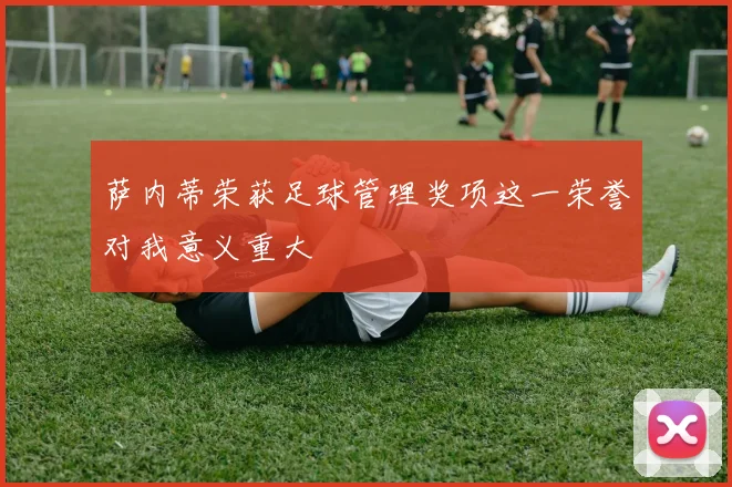萨内蒂荣获足球管理奖项这一荣誉对我意义重大