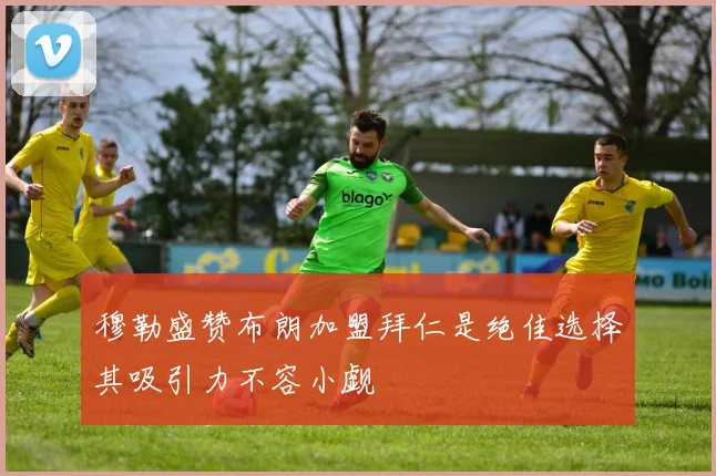 穆勒盛赞布朗加盟拜仁是绝佳选择其吸引力不容小觑