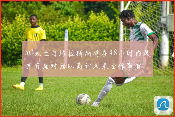 AC米兰与格拉斯纳将在48小时内展开直接对话以商讨未来合作事宜