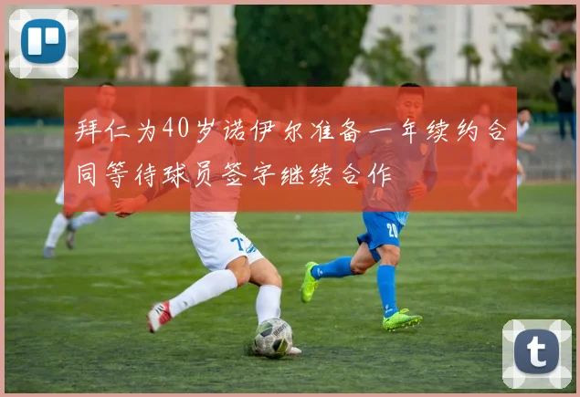 拜仁为40岁诺伊尔准备一年续约合同等待球员签字继续合作