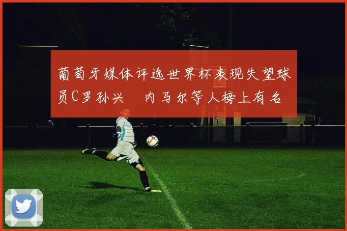 葡萄牙媒体评选世界杯表现失望球员C罗孙兴慜内马尔等人榜上有名