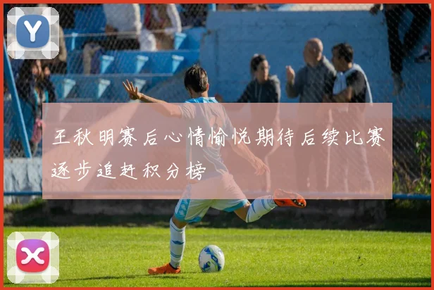 王秋明赛后心情愉悦期待后续比赛逐步追赶积分榜