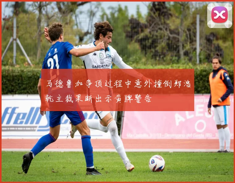 马德鲁加争顶过程中意外撞倒郑浩乾主裁果断出示黄牌警告