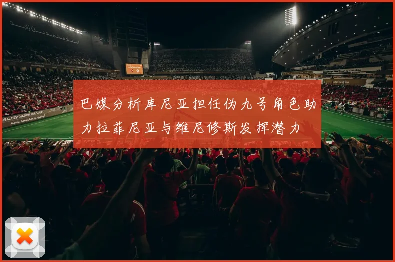 巴媒分析库尼亚担任伪九号角色助力拉菲尼亚与维尼修斯发挥潜力