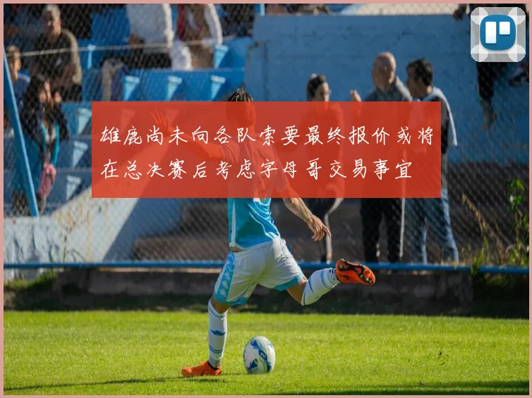 雄鹿尚未向各队索要最终报价或将在总决赛后考虑字母哥交易事宜