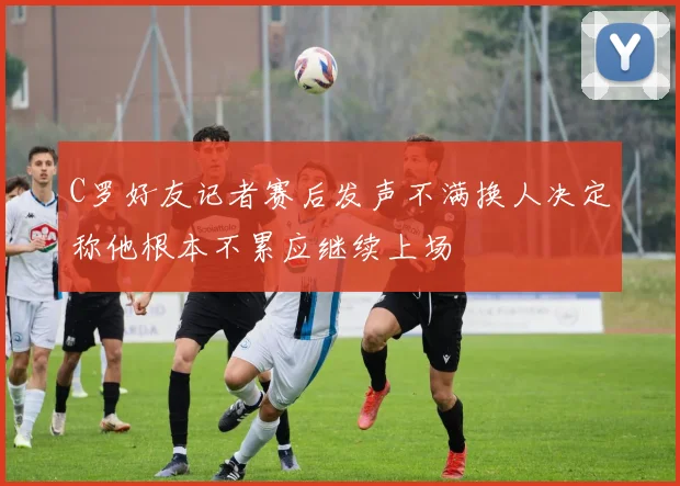 C罗好友记者赛后发声不满换人决定称他根本不累应继续上场