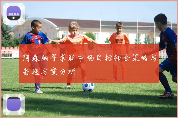 阿森纳寻求新中场目标转会策略与备选方案分析