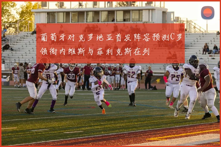葡萄牙对克罗地亚首发阵容预测C罗领衔内维斯与菲利克斯在列