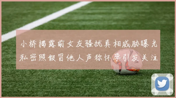 小桥揭露前女友骚扰真相威胁曝光私密照假冒他人声称怀孕引发关注