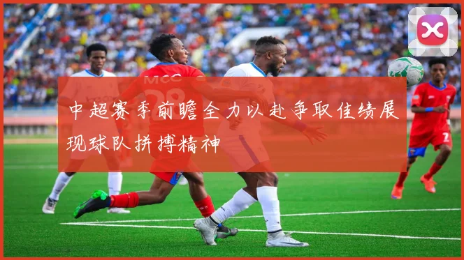 中超赛季前瞻全力以赴争取佳绩展现球队拼搏精神