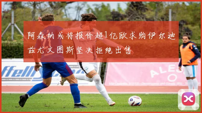 阿森纳或将报价超1亿欧求购伊尔迪兹尤文图斯坚决拒绝出售