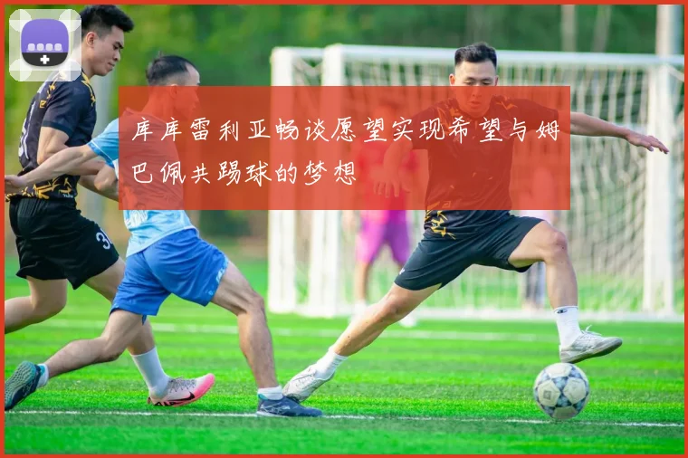 库库雷利亚畅谈愿望实现希望与姆巴佩共踢球的梦想
